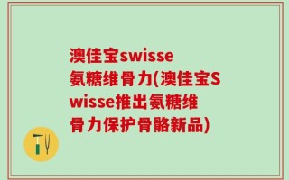 澳佳宝swisse 氨糖维骨力(澳佳宝Swisse推出氨糖维骨力保护骨骼新品)