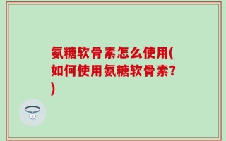 氨糖软骨素怎么使用(如何使用氨糖软骨素？)