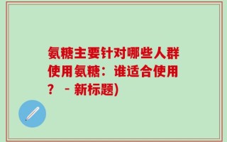 氨糖主要针对哪些人群使用氨糖：谁适合使用？ - 新标题)