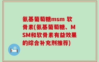 氨基葡萄糖msm 软骨素(氨基葡萄糖、MSM和软骨素有益效果的综合补充剂推荐)
