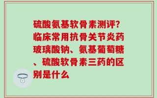 硫酸氨基软骨素测评？临床常用抗骨关节炎药玻璃酸钠、氨基葡萄糖、硫酸软骨素三药的区别是什么