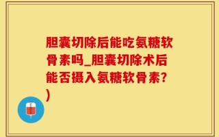 胆囊切除后能吃氨糖软骨素吗_胆囊切除术后能否摄入氨糖软骨素？)