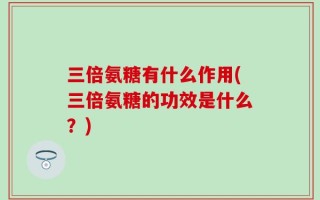 三倍氨糖有什么作用(三倍氨糖的功效是什么？)