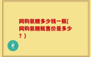 网购氨糖多少钱一瓶(网购氨糖瓶售价是多少？)