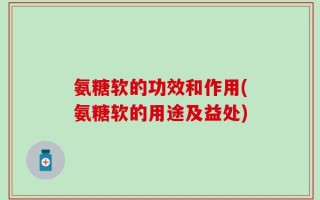 氨糖软的功效和作用(氨糖软的用途及益处)