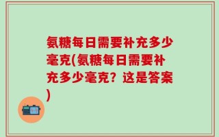 氨糖每日需要补充多少毫克(氨糖每日需要补充多少毫克？这是答案)