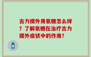 古力提外用氨糖怎么样？了解氨糖在治疗古力提外症状中的作用？