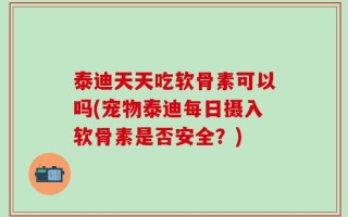 泰迪天天吃软骨素可以吗(宠物泰迪每日摄入软骨素是否安全？)