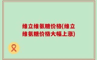 维立维氨糖价格(维立维氨糖价格大幅上涨)