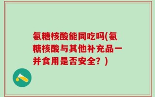 氨糖核酸能同吃吗(氨糖核酸与其他补充品一并食用是否安全？)
