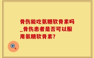 骨伤能吃氨糖软骨素吗_骨伤患者是否可以服用氨糖软骨素？