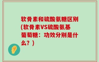 软骨素和硫酸氨糖区别(软骨素VS硫酸氨基葡萄糖：功效分别是什么？)