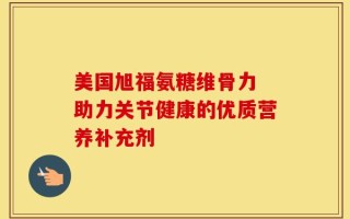 美国旭福氨糖维骨力 助力关节健康的优质营养补充剂