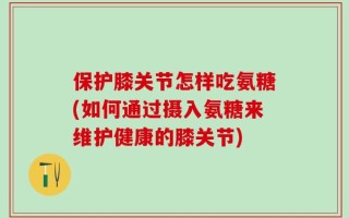 保护膝关节怎样吃氨糖(如何通过摄入氨糖来维护健康的膝关节)