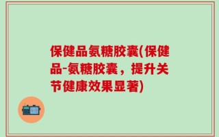 保健品氨糖胶囊(保健品-氨糖胶囊，提升关节健康效果显著)