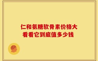 仁和氨糖软骨素价格大 看看它到底值多少钱