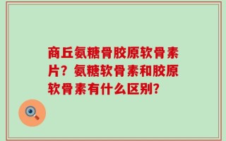 商丘氨糖骨胶原软骨素片？氨糖软骨素和胶原软骨素有什么区别？