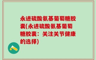 永进硫酸氨基葡萄糖胶囊(永进硫酸氨基葡萄糖胶囊：关注关节健康的选择)