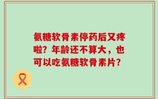 氨糖软骨素停药后又疼啦？年龄还不算大，也可以吃氨糖软骨素片？