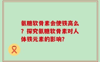 氨糖软骨素会使铁高么？探究氨糖软骨素对人体铁元素的影响？