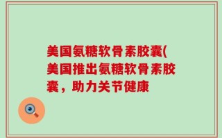 美国氨糖软骨素胶囊(美国推出氨糖软骨素胶囊，助力关节健康