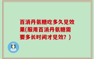 百消丹氨糖吃多久见效果(服用百消丹氨糖需要多长时间才见效？)