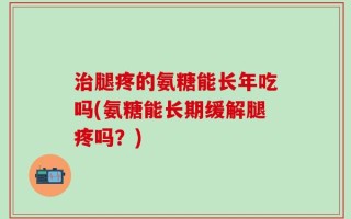 治腿疼的氨糖能长年吃吗(氨糖能长期缓解腿疼吗？)