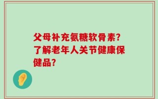 父母补充氨糖软骨素？了解老年人关节健康保健品？