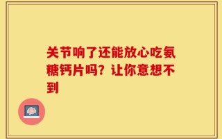 关节响了还能放心吃氨糖钙片吗？让你意想不到