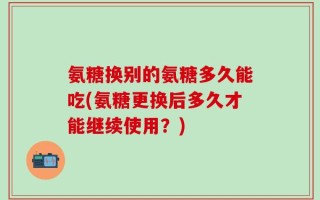 氨糖换别的氨糖多久能吃(氨糖更换后多久才能继续使用？)