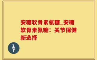 安糖软骨素氨糖_安糖软骨素氨糖：关节保健新选择