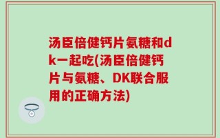 汤臣倍健钙片氨糖和dk一起吃(汤臣倍健钙片与氨糖、DK联合服用的正确方法)