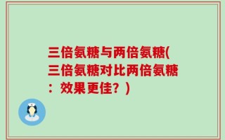 三倍氨糖与两倍氨糖(三倍氨糖对比两倍氨糖：效果更佳？)
