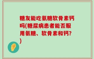 糖友能吃氨糖软骨素钙吗(糖尿病患者能否服用氨糖、软骨素和钙？)