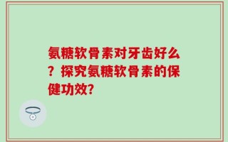 氨糖软骨素对牙齿好么？探究氨糖软骨素的保健功效？