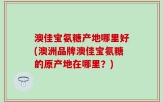 澳佳宝氨糖产地哪里好(澳洲品牌澳佳宝氨糖的原产地在哪里？)