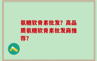 氨糖软骨素批发？高品质氨糖软骨素批发商推荐？