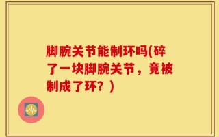脚腕关节能制环吗(碎了一块脚腕关节，竟被制成了环？)