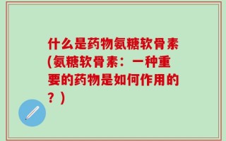 什么是药物氨糖软骨素(氨糖软骨素：一种重要的药物是如何作用的？)