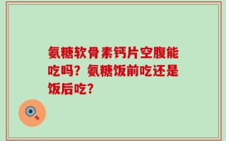 氨糖软骨素钙片空腹能吃吗？氨糖饭前吃还是饭后吃？