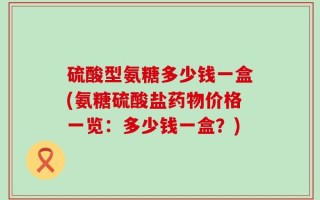 硫酸型氨糖多少钱一盒(氨糖硫酸盐药物价格一览：多少钱一盒？)