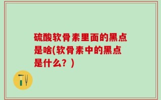 硫酸软骨素里面的黑点是啥(软骨素中的黑点是什么？)