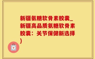 新疆氨糖软骨素胶囊_新疆高品质氨糖软骨素胶囊：关节保健新选择)