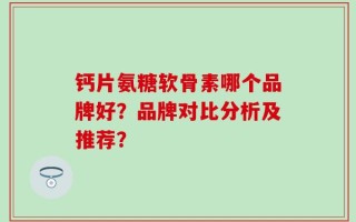 钙片氨糖软骨素哪个品牌好？品牌对比分析及推荐？