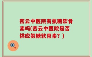 密云中医院有氨糖软骨素吗(密云中医院是否供应氨糖软骨素？)