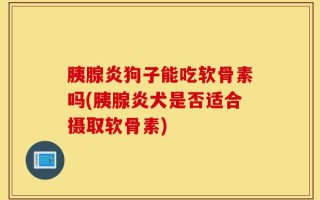 胰腺炎狗子能吃软骨素吗(胰腺炎犬是否适合摄取软骨素)