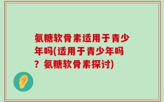 氨糖软骨素适用于青少年吗(适用于青少年吗？氨糖软骨素探讨)