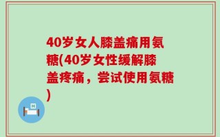 40岁女人膝盖痛用氨糖(40岁女性缓解膝盖疼痛，尝试使用氨糖)