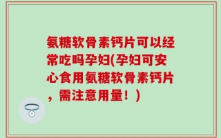 氨糖软骨素钙片可以经常吃吗孕妇(孕妇可安心食用氨糖软骨素钙片，需注意用量！)