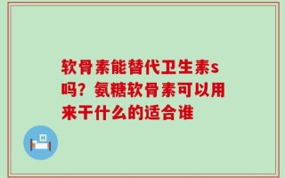 软骨素能替代卫生素s吗？氨糖软骨素可以用来干什么的适合谁